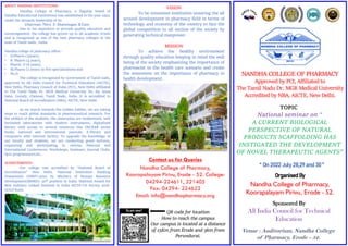 National seminar on “
A CURRENT BIOLOGICAL
PERSPECTIVE OF NATURAL
PRODUCTS SCAFFOLDING HAS
INSTIGATED THE DEVELOPMENT
OF NOVEL THERAPEUTIC AGENTS”
NANDHA COLLEGE OF PHARMACY
Approved by PCI, Affiliated to
The Tamil Nadu Dr. MGR Medical University
Accredited by NBA, AICTE, New Delhi.
Organised By
Nandha College of Pharmacy,
Koorapalayam Pirivu, Erode - 52.
Sponsored By
All India Council for Technical
Education
TOPIC
Venue : Auditorium, Nandha College
of Pharmacy, Erode - 52.
ABOUT NANDHA INSTITUTIONS :
Nandha College of Pharmacy, a flagship brand of
Nandha Educational Institutions was established in the year 1992,
under the dynamic leadership of its
Chairman. Thiru .V. Shanmugan, B.Com.
Due to his aspiration to provide quality education and
encouragement, the college has grown up in all academic fronts
and is recognized as one of the best pharmacy colleges in the
state of Tamil nadu , India.
Nandha college of pharmacy offers :
• D.Pharm (2years),
• B. Pharm (4 years),
• Pharm. D (6 years),
• M.Pharm (2 years) in five specializations and
• Ph.D.
The college is recognized by Government of Tamil nadu,
approved by All India Council for Technical Education (AICTE),
New Delhi, Pharmacy Council of India (PCI), New Delhi affiliated
to The Tamil Nadu Dr. MGR Medical University No. 69, Anna
Salai, Guindy, Chennai, Tamil Nadu, India. It is accredited to
National Board of Accreditation (NBA), AICTE, New Delhi.
As we march towards the Golden Jubilee, we are taking
steps to reach global standards in pharmaceutical research. For
the welfare of the students, the classrooms are modernized, well
furnished laboratories with modern instruments, digitalized
library with access to several resources like DECKER series
books, national and international journals, E-library and
computers with internet facility. To upgrade the knowledge of
our faculty and students, we are conducting guest lectures,
organizing and participating in various National and
International Conferences, Workshops, Seminars, Journal Clubs,
Quiz programmers,etc.,
ACHIEVEMENTS:
Our college was accredited by “National Board of
Accreditation” New Delhi. National Institution Ranking
Framework (NIRF)-2022 by Ministry of Human Resource
Development(MHRD)- 50th position in India. National Award for
Best Industry Linked Institute in India AICTE-CII Survey 2016-
GOLD Rank.
VISION
To be renowned institution ensuring the all
around development in pharmacy field in terms of
technology and economy of the country to face the
global competition to all section of the society by
generating technical manpower.
MISSION
To achieve the healthy environment
through quality education keeping in mind the well
being of the society emphasizing the importance of
pharmacist in the health care scenario and create
the awareness on the importance of pharmacy in
health development.
Contact us for Queries
Nandha College of Pharmacy,
Koorapalayam Pirivu, Erode - 52. College:
04294-224611, 221405
Fax: 04294- 224622
Email: info@nandhapharmacy.org
QR code for location
How to reach the campus
Our campus is located at a distance
of 15Km from Erode and 5km from
Perundurai.
“ On 2022 July 28,29 and 30 ”
 