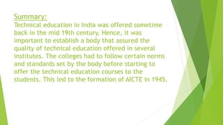 Summary:
Technical education in India was offered sometime
back in the mid 19th century. Hence, it was
important to establish a body that assured the
quality of technical education offered in several
institutes. The colleges had to follow certain norms
and standards set by the body before starting to
offer the technical education courses to the
students. This led to the formation of AICTE in 1945.
 