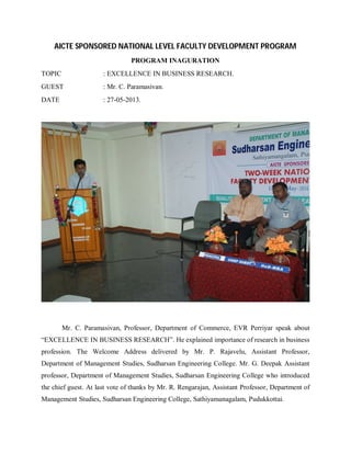 AICTE SPONSORED NATIONAL LEVEL FACULTY DEVELOPMENT PROGRAM
PROGRAM INAGURATION
TOPIC

: EXCELLENCE IN BUSINESS RESEARCH.

GUEST

: Mr. C. Paramasivan.

DATE

: 27-05-2013.

Mr. C. Paramasivan, Professor, Department of Commerce, EVR Perriyar speak about
“EXCELLENCE IN BUSINESS RESEARCH”. He explained importance of research in business
profession. The Welcome Address delivered by Mr. P. Rajavelu, Assistant Professor,
Department of Management Studies, Sudharsan Engineering College. Mr. G. Deepak Assistant
professor, Department of Management Studies, Sudharsan Engineering College who introduced
the chief guest. At last vote of thanks by Mr. R. Rengarajan, Assistant Professor, Department of
Management Studies, Sudharsan Engineering College, Sathiyamanagalam, Pudukkottai.

 