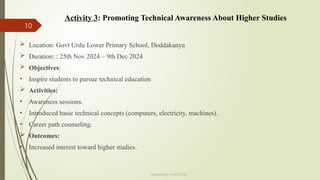 10
Department of ME,VVCE
 Location: Govt Urdu Lower Primary School, Doddakanya
 Duration: : 25th Nov 2024 – 9th Dec 2024
 Objectives:
• Inspire students to pursue technical education
 Activities:
• Awareness sessions.
• Introduced basic technical concepts (computers, electricity, machines).
• Career path counseling.
 Outcomes:
• Increased interest toward higher studies.
Activity 3: Promoting Technical Awareness About Higher Studies
 