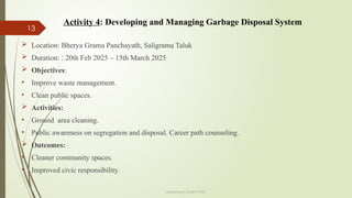 13
Department of ME,VVCE
 Location: Bherya Grama Panchayath, Saligrama Taluk
 Duration: : 20th Feb 2025 – 15th March 2025
 Objectives:
• Improve waste management.
• Clean public spaces.
 Activities:
• Ground area cleaning.
• Public awareness on segregation and disposal. Career path counseling.
 Outcomes:
• Cleaner community spaces.
• Improved civic responsibility.
Activity 4: Developing and Managing Garbage Disposal System
 