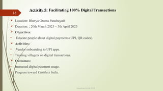 16
Department of ME,VVCE
 Location: Bherya Grama Panchayath
 Duration: : 20th March 2025 – 5th April 2025
 Objectives:
• Educate people about digital payments (UPI, QR codes).
 Activities:
• Vendor onboarding to UPI apps.
• Training villagers on digital transactions.
 Outcomes:
• Increased digital payment usage.
• Progress toward Cashless India.
Activity 5: Facilitating 100% Digital Transactions
 