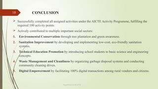 19 CONCLUSION
 Successfully completed all assigned activities under the AICTE Activity Programme, fulfilling the
required 100 activity points.
 Actively contributed to multiple important social sectors:
1. Environmental Conservation through tree plantation and green awareness.
2. Sanitation Improvement by developing and implementing low-cost, eco-friendly sanitation
systems.
3. Technical Education Promotion by introducing school students to basic science and engineering
concepts.
4. Waste Management and Cleanliness by organizing garbage disposal systems and conducting
community cleaning drives.
5. Digital Empowerment by facilitating 100% digital transactions among rural vendors and citizens.
Department of ME,VVCE
 
