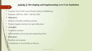 7
Department of ME,VVCE
 Location: Govt Urdu Lower Primary School, Doddakanya
 Duration: 25th Nov 2024 – 9th Dec 2024
 Objectives:
• Build eco-friendly sanitation systems.
• Promote hygiene and prevent open defecation.
 Activities:
• Awareness sessions.
• Demonstration of twin-pit and composting toilets.
 Outcomes:
• Healthier environment.
• Contribution to Swachh Bharat Mission .
Activity 2: Developing and Implementing Low-Cost Sanitation
 
