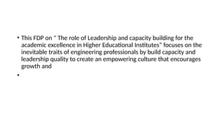 • This FDP on " The role of Leadership and capacity building for the
academic excellence in Higher Educational Institutes” focuses on the
inevitable traits of engineering professionals by build capacity and
leadership quality to create an empowering culture that encourages
growth and
•
 