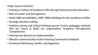Major Course Contents
• Creating a Culture of Excellence HEIs through Outcome based education
• Role of Leader and Management
• NAAC/NBA Accreditation, NIRF/ ARIIA Rankings for the excellence of HEIs
• Strategic decision making,
• Problem solving and Critical thinking Learner Centric pedagogy methods
Win our issues & Build our organizations Academic Management
Competencies
• Moving from Barriers to implementation
• Effective communication Active listening Constructive feedback
• Emotional Well-being, Health, and Happiness
 