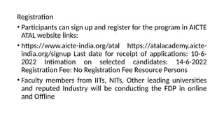 Registration
• Participants can sign up and register for the program in AICTE
ATAL website links:
• https://www.aicte-india.org/atal https://atalacademy.aicte-
india.org/signup Last date for receipt of applications: 10-6-
2022 Intimation on selected candidates: 14-6-2022
Registration Fee: No Registration Fee Resource Persons
• Faculty members from IITs, NITs, Other leading universities
and reputed Industry will be conducting the FDP in online
and Offline
 