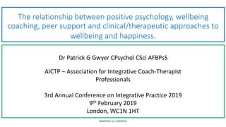 The relationship between positive psychology, wellbeing
coaching, peer support and clinical/therapeutic approaches to
wellbeing and happiness.
Dr Patrick G Gwyer CPsychol CSci AFBPsS
SMARTER-life-GROWTH
AICTP – Association for Integrative Coach-Therapist
Professionals
3rd Annual Conference on Integrative Practice 2019
9th February 2019
London, WC1N 1HT
 