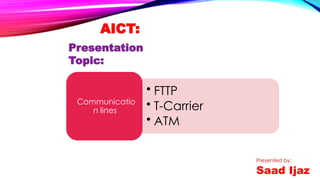 AICT:
Presentation
Topic:
• FTTP
• T-Carrier
• ATM
Communicatio
n lines
Presented by:
Saad Ijaz
 
