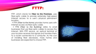 FTTP:
FTTP, which stands for Fiber to the Premises, uses
fiber-optic cable to provide extremely high-speed
Internet access to a user’s physical permanent
location.
• FTTH (Fiber to the Home) provides home users with
Internet access via fiber-optic cable.
• FTTB (Fiber to the Building) refers to small
businesses that use fiber-optic cables to access the
Internet. With FTTP service, an optical terminal at
your location receives the signals and transfers them
to a router connected to a computer. As the cost
of installing fiber decreases, more homes and
businesses are expected to choose FTTP.
 