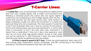 T-Carrier Lines:
A T-carrier line is any of several types of long-distance digital phone
lines that carry multiple signals over a single communications line.
Whereas a standard phone line carries only one signal, digital T-
carrier lines use multiplexing so that multiple signals share the line. T-
carrier lines provide very fast data transfer rates. Only medium to
large companies usually can afford the investment in T-carrier lines
because these lines are so expensive. The most popular T-carrier line
is the T1 line. Businesses often use T1 lines to connect to the Internet.
Home and small business users purchase fractional T1, in which they
share a connection to the T1 line with other users. Fractional T1 is
slower than a dedicated T1 line, but it also is less expensive. Users
who do not have other high-speed Internet access in their areas
can opt for fractional T1. With fractional T1 lines, the data transfer
rates become slower as additional users are added.
A T3 line is equal in speed to 28 T1 lines. T3 lines are quite expensive. Main users of T3
lines include large corporations, phone companies, and ISPs connecting to the Internet
backbone. The Internet backbone itself also uses T3 lines
 