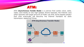 ATM:
ATM (Asynchronous Transfer Mode) is a service that carries voice, data,
video, and media at very high speeds. Phone networks, the Internet, and
other networks with large amounts of traffic use ATM. Some experts predict
that ATM eventually will become the Internet standard for data
transmission, replacing T3 lines.
 