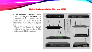 A broadband modem, also
called a digital modem, is
communication device that
sends and receive data and
information to and from a digital
line.
There three types of digital
modems are cable modem, DSL
modem and ISDN modems.
Digital Modems : Cable, DSL, and ISDN
 
