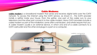 Cable Modems:
cable modem is a broadband modem that sends and receives digital data over the CATV
network. To access the Internet using the CATV service, as shown in , the CATV provider
installs a splitter inside your house. From the splitter, one part of the cable runs to your
televisions and the other part connects to the cable modem. Many CATV providers include a
cable modem as part of the installation; some offer a rental plan, and others require that you.
A cable modem usually is an external device, in which one end of a cable connects to a
CATV wall outlet and the other end plugs in a port on a computer.
 