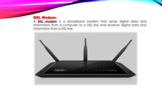 DSL Modem:
A DSL modem is a broadband modem that sends digital data and
information from a computer to a DSL line and receives digital data and
information from a DSL line.
 