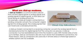 What are dial-up modems.
A dial-up modem is a communications device
that converts digital signals to analog signals and
analog signals to digital signals, so that data can
travel along an analog phone line.
For example, a dial-up modem connected to a
sending computer converts the computer’s digital
signals into analog signals. The analog signals then
can travel over a standard phone line.
A dial-up modem connected to a receiving computer converts the analog signals from a
standard phone line into digital signals that the computer can process. A dial-up
connection must be reestablished each time the modem is used. With transfer rates of only
up to 56 Kbps, dial-up connections also are much slower than broadband connections. For
these reasons, dial-up connections are used only in remote areas or where high-speed or
wireless options are not available.
 