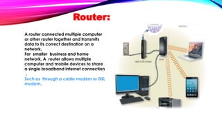 Router:
A router connected multiple computer
or other router together and transmits
data to its correct destination on a
network.
For smaller business and home
network, A router allows multiple
computer and mobile devices to share
a single broadband internet connection
.
Such as through a cable modem or DSL
modem.
 