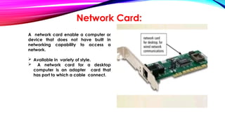 Network Card:
A network card enable a computer or
device that does not have built in
networking capability to access a
network.
 Available in variety of style.
 A network card for a desktop
computer is an adapter card that
has port to which a cable connect.
 