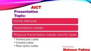 AICT
Presentation
Topic:
Presented by:
Mahnoor Fatima
Home Network
Transmission media
Physical transmission media and its types
• Twisted pair cable
• Coaxial cable
• Fiber optics cable
 