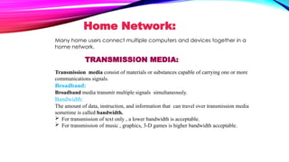 TRANSMISSION MEDIA:
Transmission media consist of materials or substances capable of carrying one or more
communications signals.
Broadband:
Broadband media transmit multiple signals simultaneously.
Bandwidth:
The amount of data, instruction, and information that can travel over transmission media
sometime is called bandwidth.
 For transmission of text only , a lower bandwidth is acceptable.
 For transmission of music , graphics, 3-D games is higher bandwidth acceptable.
Home Network:
Many home users connect multiple computers and devices together in a
home network.
 