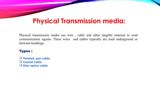 Physical Transmission media:
Physical transmission media use wire , cable and other tangible material to send
communication signals. These wires and cables typically are used underground or
between buildings.
Types :
 Twisted- pair cable
 coaxial cable
 fiber optics cable
 