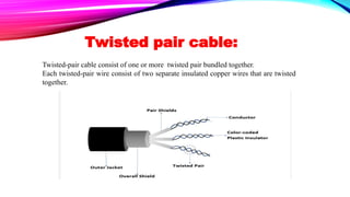 Twisted pair cable:
Twisted-pair cable consist of one or more twisted pair bundled together.
Each twisted-pair wire consist of two separate insulated copper wires that are twisted
together.
 