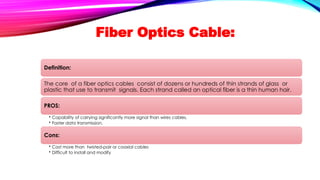 Fiber Optics Cable:
Definition:
The core of a fiber optics cables consist of dozens or hundreds of thin strands of glass or
plastic that use to transmit signals. Each strand called an optical fiber is a thin human hair.
PROS:
• Capability of carrying significantly more signal than wires cables.
• Faster data transmission.
Cons:
• Cost more than twisted-pair or coaxial cables
• Difficult to install and modify
 