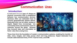 Communication Lines
A dedicated line is a type of always-on
physical connection that is established
between two communication devices.
Business often use dedicated lines to
connect geographically distant offices.
Dedicated lines can be either analog or
digital. Digital lines increasingly are
connecting home and business users to
networks around the globe because
they transmit data and information at
faster rates than analog lines.
Introduction:
These lines form the foundation of modern communication systems, enabling the transfer of
data, voice, images, and video across short and long distances. Digital dedicated lines
include cable television lines, FTTP, T-Carrier lines, and ATM.
 