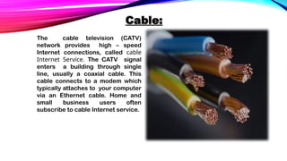 Cable:
The cable television (CATV)
network provides high – speed
Internet connections, called cable
Internet Service. The CATV signal
enters a building through single
line, usually a coaxial cable. This
cable connects to a modem which
typically attaches to your computer
via an Ethernet cable. Home and
small business users often
subscribe to cable Internet service.
 