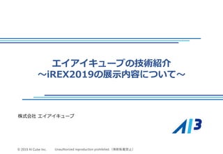 © 2018 AI-Cube Corporation
© 2019 AI Cube Inc. Unauthorized reproduction prohibited.（無断転載禁止）
エイアイキューブの技術紹介
～iREX2019の展示内容について～
株式会社 エイアイキューブ
 