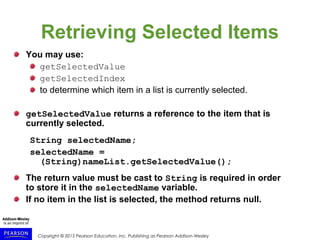 Copyright © 2015 Pearson Education, Inc. Publishing as Pearson Addison-Wesley
Retrieving Selected Items
You may use:
getSelectedValue
getSelectedIndex
to determine which item in a list is currently selected.
getSelectedValue returns a reference to the item that is
currently selected.
String selectedName;
selectedName =
(String)nameList.getSelectedValue();
The return value must be cast to String is required in order
to store it in the selectedName variable.
If no item in the list is selected, the method returns null.
 