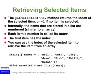 Copyright © 2015 Pearson Education, Inc. Publishing as Pearson Addison-Wesley
Retrieving Selected Items
The getSelectedIndex method returns the index of
the selected item, or –1 if no item is selected.
Internally, the items that are stored in a list are
numbered (similar to an array).
Each item’s number is called its index.
The first item has the index 0.
You can use the index of the selected item to
retrieve the item from an array.
String[] names = { "Bill", "Geri", "Greg",
"Jean", "Kirk", "Phillip",
"Susan" };
JList nameList = new JList(names);
 
