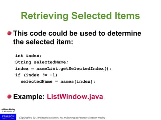 Copyright © 2015 Pearson Education, Inc. Publishing as Pearson Addison-Wesley
Retrieving Selected Items
This code could be used to determine
the selected item:
int index;
String selectedName;
index = nameList.getSelectedIndex();
if (index != -1)
selectedName = names[index];
Example: ListWindow.java
 