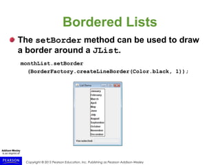 Copyright © 2015 Pearson Education, Inc. Publishing as Pearson Addison-Wesley
Bordered Lists
The setBorder method can be used to draw
a border around a JList.
monthList.setBorder
(BorderFactory.createLineBorder(Color.black, 1));
 