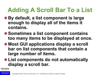 Copyright © 2015 Pearson Education, Inc. Publishing as Pearson Addison-Wesley
Adding A Scroll Bar To a List
By default, a list component is large
enough to display all of the items it
contains.
Sometimes a list component contains
too many items to be displayed at once.
Most GUI applications display a scroll
bar on list components that contain a
large number of items.
List components do not automatically
display a scroll bar.
 
