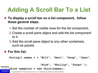 Copyright © 2015 Pearson Education, Inc. Publishing as Pearson Addison-Wesley
Adding A Scroll Bar To a List
To display a scroll bar on a list component, follow
these general steps.
1.Set the number of visible rows for the list component.
2.Create a scroll pane object and add the list component
to it.
3.Add the scroll pane object to any other containers,
such as panels.
For this list:
String[] names = { "Bill", "Geri", "Greg", "Jean",
"Kirk", "Phillip", "Susan" };
JList nameList = new JList(names);
 