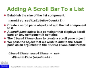Copyright © 2015 Pearson Education, Inc. Publishing as Pearson Addison-Wesley
Adding A Scroll Bar To a List
Establish the size of the list component.
nameList.setVisibleRowCount(3);
Create a scroll pane object and add the list component
to it.
A scroll pane object is a container that displays scroll
bars on any component it contains.
The JScrollPane class to create a scroll pane object.
We pass the object that we wish to add to the scroll
pane as an argument to the JScrollPane constructor.
JScrollPane scrollPane = new
JScrollPane(nameList);
 