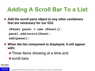 Copyright © 2015 Pearson Education, Inc. Publishing as Pearson Addison-Wesley
Adding A Scroll Bar To a List
Add the scroll pane object to any other containers
that are necessary for our GUI.
JPanel panel = new JPanel();
panel.add(scrollPane);
add(panel);
When the list component is displayed, it will appear
with:
Three items showing at a time and
scroll bars
 