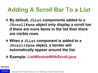 Copyright © 2015 Pearson Education, Inc. Publishing as Pearson Addison-Wesley
Adding A Scroll Bar To a List
By default, JList components added to a
JScrollPane object only display a scroll bar
if there are more items in the list than there
are visible rows.
When a JList component is added to a
JScrollPane object, a border will
automatically appear around the list.
Example: ListWindowWithScroll.java
 