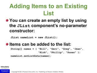 Copyright © 2015 Pearson Education, Inc. Publishing as Pearson Addison-Wesley
Adding Items to an Existing
List
You can create an empty list by using
the JList component’s no-parameter
constructor:
JList nameList = new JList();
Items can be added to the list:
String[] names = { "Bill", "Geri", "Greg", "Jean",
"Kirk", "Phillip", "Susan" };
nameList.setListData(names);
 