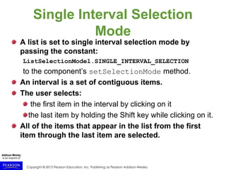 Copyright © 2015 Pearson Education, Inc. Publishing as Pearson Addison-Wesley
Single Interval Selection
Mode
A list is set to single interval selection mode by
passing the constant:
ListSelectionModel.SINGLE_INTERVAL_SELECTION
to the component’s setSelectionMode method.
An interval is a set of contiguous items.
The user selects:
the first item in the interval by clicking on it
the last item by holding the Shift key while clicking on it.
All of the items that appear in the list from the first
item through the last item are selected.
 