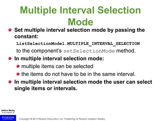 Copyright © 2015 Pearson Education, Inc. Publishing as Pearson Addison-Wesley
Multiple Interval Selection
Mode
Set multiple interval selection mode by passing the
constant:
ListSelectionModel.MULTIPLE_INTERVAL_SELECTION
to the component’s setSelectionMode method.
In multiple interval selection mode:
multiple items can be selected
the items do not have to be in the same interval.
In multiple interval selection mode the user can select
single items or intervals.
 