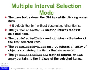 Copyright © 2015 Pearson Education, Inc. Publishing as Pearson Addison-Wesley
Multiple Interval Selection
Mode
The user holds down the Ctrl key while clicking on an
item
it selects the item without deselecting other items.
The getSelectedValue method returns the first
selected item.
The getSelectedIndex method returns the index of
the first selected item.
The getSelectedValues method returns an array of
objects containing the items that are selected.
The getSelectedIndices method returns an int
array containing the indices of the selected items.
 