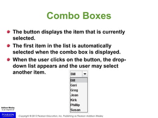 Copyright © 2015 Pearson Education, Inc. Publishing as Pearson Addison-Wesley
Combo Boxes
The button displays the item that is currently
selected.
The first item in the list is automatically
selected when the combo box is displayed.
When the user clicks on the button, the drop-
down list appears and the user may select
another item.
 