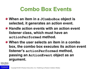 Copyright © 2015 Pearson Education, Inc. Publishing as Pearson Addison-Wesley
Combo Box Events
When an item in a JComboBox object is
selected, it generates an action event.
Handle action events with an action event
listener class, which must have an
actionPerformed method.
When the user selects an item in a combo
box, the combo box executes its action event
listener’s actionPerformed method,
passing an ActionEvent object as an
argument.
 