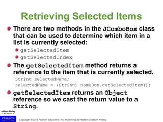 Copyright © 2015 Pearson Education, Inc. Publishing as Pearson Addison-Wesley
Retrieving Selected Items
There are two methods in the JComboBox class
that can be used to determine which item in a
list is currently selected:
getSelectedItem
getSelectedIndex
The getSelectedItem method returns a
reference to the item that is currently selected.
String selectedName;
selectedName = (String) nameBox.getSelectedItem();
getSelectedItem returns an Object
reference so we cast the return value to a
String.
 