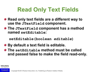 Copyright © 2015 Pearson Education, Inc. Publishing as Pearson Addison-Wesley
Read Only Text Fields
Read only text fields are a different way to
use the JTextField component.
The JTextField component has a method
named setEditable:
setEditable(boolean editable)
By default a text field is editable.
The setEditable method must be called
and passed false to make the field read-only.
 