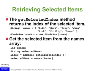 Copyright © 2015 Pearson Education, Inc. Publishing as Pearson Addison-Wesley
Retrieving Selected Items
The getSelectedIndex method
returns the index of the selected item.
String[] names = { "Bill", "Geri", "Greg", "Jean",
"Kirk", "Phillip", "Susan" };
JComboBox nameBox = new JComboBox(names);
Get the selected item from the names
array:
int index;
String selectedName;
index = nameBox.getSelectedIndex();
selectedName = names[index];
 