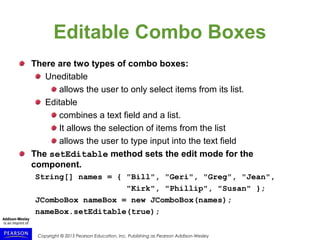 Copyright © 2015 Pearson Education, Inc. Publishing as Pearson Addison-Wesley
Editable Combo Boxes
There are two types of combo boxes:
Uneditable
allows the user to only select items from its list.
Editable
combines a text field and a list.
It allows the selection of items from the list
allows the user to type input into the text field
The setEditable method sets the edit mode for the
component.
String[] names = { "Bill", "Geri", "Greg", "Jean",
"Kirk", "Phillip", "Susan" };
JComboBox nameBox = new JComboBox(names);
nameBox.setEditable(true);
 