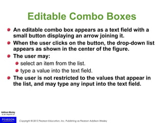 Copyright © 2015 Pearson Education, Inc. Publishing as Pearson Addison-Wesley
Editable Combo Boxes
An editable combo box appears as a text field with a
small button displaying an arrow joining it.
When the user clicks on the button, the drop-down list
appears as shown in the center of the figure.
The user may:
select an item from the list.
type a value into the text field.
The user is not restricted to the values that appear in
the list, and may type any input into the text field.
 